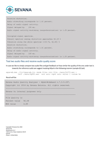 Copyright © Sevana Oü, 2020
Sevana Oü
Roosikrantsi tn 2
Tallinna linn, Harju maakond, 10119
Estonia
Phone: +3726170331
Test two audio files and receive audio quality score
In case we like to simply compare two audio files and get feedback on how similar the quality of the one under test is
towards the reference audio we suggest invoking AQuA in the following manner (sample-02.bat):
aqua-wb.exe ./lic/aqua-wb.lic -mode files -src file ./wavs/Or272.wav -
tstf ./wavs/Dg001.wav -acr auto -npnt auto -miter 1 -ratem %m
Result will be:
Duration distortion.
Audio stretching corresponds to 1.41 percent.
Delay of audio signal activity.
Signal delayed by 100 ms.
Audio signal activity mistiming (unsynchronization) is 1.25 percent.
Corrupted signal spectrum.
Overall spectral energy distortion approaches 62.18 %
Vibration along the whole spectrum [-19.73, 42.45] %
Duration distortion.
Audio stretching corresponds to 1.41 percent.
Delay of audio signal activity.
Signal delayed by 100 ms.
Audio signal activity mistiming (unsynchronization) is 1.25 percent.
Sevana Audio Quality Analyzer - AQuA-Wideband v.7.3.5.297.
Copyright (c) 2016 by Sevana Estonia. All rights reserved.
--------------------------------------------------------------
Sevana Ou internal purposes only
---------------------------------------------------------------
File Quality is
Percent value 92.08
MOS value 4.89
 