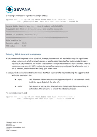 Copyright © Sevana Oü, 2020
Sevana Oü
Roosikrantsi tn 2
Tallinna linn, Harju maakond, 10119
Estonia
Phone: +3726170331
or invoking it for the other degraded file (sample-03.bat):
aqua-wb.exe ./lic/aqua-wb.lic -mode files -src file ./wavs/Or272.wav -
tstf ./wavs/Dg002.wav -acr auto -npnt auto -miter 1 -ratem %m
Adapting AQuA to actual environment
AQuA parameters have pre-set values by default, however, in some cases it is required to adapt the algorithm to
actual environment, which is network, device, or specific codec. Majority of our customers don't require
adjusting AQuA parameters, but in some cases software tuning makes test results more consistent. There is
no common case when it's 100% required, but some of our customers mentioned that when doing tests in
VoLTE networks, or VoIP-mobile this tuning gives better scores.
In case your tests show unexpected results means that AQuA engine or VAD may need tuning. We suggest to start
with these parameters first:
● -npnt This parameter sets the amount of linking points required to catch different "holes"
inside the signal. By default the value is 5.
● -miter Sets amount of voice activity detector frames that are used during smoothing. By
default it's 5. This is required to smooth the detector's vibration.
For example (sample-04.bat):
aqua-wb.exe ./lic/aqua-wb.lic -mode files -src file ./wavs/Or272.wav -
tstf ./wavs/Dg002.wav -acr auto -npnt 1 -miter 5 -ratem %m
Sevana Audio Quality Analyzer - AQuA-Wideband v.7.3.5.297.
Copyright (c) 2016 by Sevana Estonia. All rights reserved.
---------------------------------------------------------------
Sevana Ou internal purposes only
---------------------------------------------------------------
File Quality is
Percent value 39.31
MOS value 2.23
 