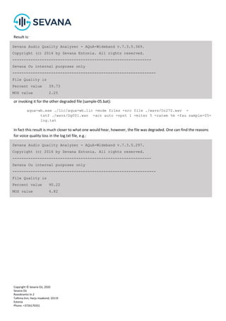 Copyright © Sevana Oü, 2020
Sevana Oü
Roosikrantsi tn 2
Tallinna linn, Harju maakond, 10119
Estonia
Phone: +3726170331
Result is:
or invoking it for the other degraded file (sample-05.bat):
aqua-wb.exe ./lic/aqua-wb.lic -mode files -src file ./wavs/Or272.wav -
tstf ./wavs/Dg001.wav -acr auto -npnt 1 -miter 5 -ratem %m -fau sample-05-
log.txt
In fact this result is much closer to what one would hear, however, the file was degraded. One can find the reasons
for voice quality loss in the log.txt file, e.g.:
Sevana Audio Quality Analyzer - AQuA-Wideband v.7.3.5.369.
Copyright (c) 2016 by Sevana Estonia. All rights reserved.
-------------------------------------------------------------
Sevana Ou internal purposes only
---------------------------------------------------------------
File Quality is
Percent value 39.73
MOS value 2.25
Sevana Audio Quality Analyzer - AQuA-Wideband v.7.3.5.297.
Copyright (c) 2016 by Sevana Estonia. All rights reserved.
-------------------------------------------------------------
Sevana Ou internal purposes only
---------------------------------------------------------------
File Quality is
Percent value 90.22
MOS value 4.82
 