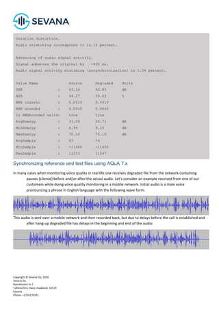 Copyright © Sevana Oü, 2020
Sevana Oü
Roosikrantsi tn 2
Tallinna linn, Harju maakond, 10119
Estonia
Phone: +3726170331
Synchronizing reference and test files using AQuA 7.x
In many cases when monitoring voice quality in real life one receives degraded file from the network containing
pauses (silence) before and/or after the actual audio. Let's consider an example received from one of our
customers while doing voice quality monitoring in a mobile network. Initial audio is a male voice
pronouncing a phrase in English language with the following wave form:
This audio is sent over a mobile network and then recorded back, but due to delays before the call is established and
after hang-up degraded file has delays in the beginning and end of the audio:
Duration distortion.
Audio stretching corresponds to 14.15 percent.
Advancing of audio signal activity.
Signal advances the original by -400 ms.
Audio signal activity mistiming (unsynchronization) is 1.34 percent.
Value Name Source Degraded Units
SNR : 63.16 60.85 dB
ASR : 44.27 39.63 %
RMS classic : 0.0010 0.0010
RMS bounded : 0.0040 0.0040
Is RMSbounded valid: true true
AvgEnergy : 31.08 30.71 dB
MinEnergy : 6.94 9.25 dB
MaxEnergy : 70.10 70.10 dB
AvgSample : 83 74
MinSample : -11460 -11460
MaxSample : 11253 11247
 
