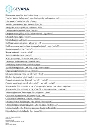 Copyright © Sevana Oü, 2020
Sevana Oü
Roosikrantsi tn 2
Tallinna linn, Harju maakond, 10119
Estonia
Phone: +3726170331
Set envelope smoothing level: -miter <num>..................................................................................................17
Turn on “waiting for key press” after showing voice quality output: -gch .....................................................17
Print reason of quality loss: -fau <fname>.......................................................................................................17
Set voice quality output type: -ratem <% | m | p> ...........................................................................................17
Set spectral analysis precision: -acr <num | auto>...........................................................................................18
Set delta correction mode: -decor <on | off> ...................................................................................................18
Set spectrums integrating mode: -emode <normal | log | 10log> ....................................................................18
Set signals type: -mprio <on | off> ..................................................................................................................18
Set initial delay: -tdel <num> ..........................................................................................................................18
Enable perception correction: -spfrcor <on | off>............................................................................................19
Enable processing speech related frequency bands only: -voip <on | off>......................................................19
Set psychoacoustics: -psyf <on | off> ..............................................................................................................19
Set psychoacoustics: -psyn <on | off> .............................................................................................................19
Set level gradation: -grad <on | off>................................................................................................................19
AQuA performance calculation: -tmc <on | off>.............................................................................................19
Set average levels correction: -avlp <on | off> ................................................................................................19
Smart energy normalization: -smtnrm <on | off> ............................................................................................19
Export spectral pairs into CSV file: -specp <num> <fname> .........................................................................19
Set program performance speed: -fst <num> ..................................................................................................20
Set silence trimming: -trim[-src|-tst] <a | r> <level>.......................................................................................20
Set short file duration: -short <sec | -1>...........................................................................................................20
Calculate pitch statistics: -hist-pitch <on | off > <on | off> .............................................................................20
Calculate signal levels: -hist-levels <on | off > <on | off> <on | off>..............................................................21
Remove audio from beginning or end of reference file: -cut-src <start-time> <end-time>............................21
Remove audio from beginning or end of test file: -cut-tst <start-time> <end-time> ......................................21
Set the output format for the report file: -output <txt | json> ..........................................................................21
Calculate echo on reference file: -echo-src <on | off>.....................................................................................21
Calculate echo on test file: -echo-tst <on | off>...............................................................................................21
Set echo detection frame length: -echo-interval <milliseconds>.....................................................................21
Set minimal delay for echo detection: -echo-min-delay <milliseconds> ........................................................22
Set max length for echo detection: -echo-max-length <milliseconds> ...........................................................22
Set used channel in tested audio file: -channel-tst...........................................................................................22
 