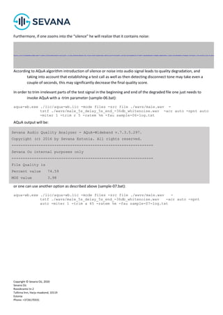 Copyright © Sevana Oü, 2020
Sevana Oü
Roosikrantsi tn 2
Tallinna linn, Harju maakond, 10119
Estonia
Phone: +3726170331
Furthermore, if one zooms into the “silence” he will realize that it contains noise:
According to AQuA algorithm introduction of silence or noise into audio signal leads to quality degradation, and
taking into account that establishing a test call as well as then detecting disconnect tone may take even a
couple of seconds, this may significantly decrease the final quality score.
In order to trim irrelevant parts of the test signal in the beginning and end of the degraded file one just needs to
invoke AQuA with a -trim parameter (sample-06.bat):
aqua-wb.exe ./lic/aqua-wb.lic -mode files -src file ./wavs/male.wav -
tstf ./wavs/male_5s_delay_5s_end_-36db_whitenoise.wav -acr auto -npnt auto
-miter 1 -trim r 5 -ratem %m -fau sample-06-log.txt
AQuA output will be:
or one can use another option as described above (sample-07.bat):
aqua-wb.exe ./lic/aqua-wb.lic -mode files -src file ./wavs/male.wav -
tstf ./wavs/male_5s_delay_5s_end_-36db_whitenoise.wav -acr auto -npnt
auto -miter 1 -trim a 45 -ratem %m -fau sample-07-log.txt
Sevana Audio Quality Analyzer - AQuA-Wideband v.7.3.5.297.
Copyright (c) 2016 by Sevana Estonia. All rights reserved.
---------------------------------------------------------------
Sevana Ou internal purposes only
---------------------------------------------------------------
File Quality is
Percent value 74.59
MOS value 3.98
 
