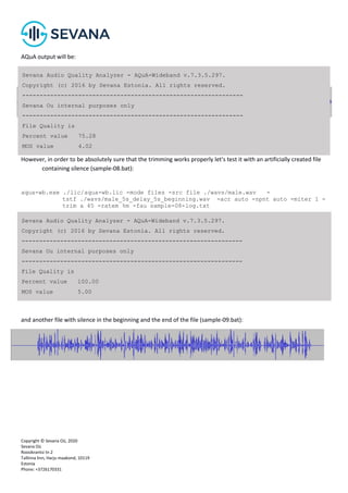 Copyright © Sevana Oü, 2020
Sevana Oü
Roosikrantsi tn 2
Tallinna linn, Harju maakond, 10119
Estonia
Phone: +3726170331
AQuA output will be:
However, in order to be absolutely sure that the trimming works properly let's test it with an artificially created file
containing silence (sample-08.bat):
aqua-wb.exe ./lic/aqua-wb.lic -mode files -src file ./wavs/male.wav -
tstf ./wavs/male_5s_delay_5s_beginning.wav -acr auto -npnt auto -miter 1 -
trim a 45 -ratem %m -fau sample-08-log.txt
and another file with silence in the beginning and the end of the file (sample-09.bat):
Sevana Audio Quality Analyzer - AQuA-Wideband v.7.3.5.297.
Copyright (c) 2016 by Sevana Estonia. All rights reserved.
---------------------------------------------------------------
Sevana Ou internal purposes only
---------------------------------------------------------------
File Quality is
Percent value 75.28
MOS value 4.02
Sevana Audio Quality Analyzer - AQuA-Wideband v.7.3.5.297.
Copyright (c) 2016 by Sevana Estonia. All rights reserved.
---------------------------------------------------------------
Sevana Ou internal purposes only
---------------------------------------------------------------
File Quality is
Percent value 100.00
MOS value 5.00
 