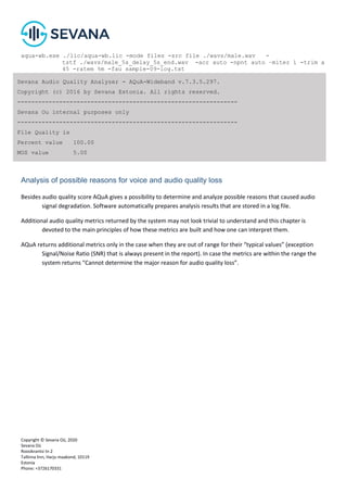 Copyright © Sevana Oü, 2020
Sevana Oü
Roosikrantsi tn 2
Tallinna linn, Harju maakond, 10119
Estonia
Phone: +3726170331
aqua-wb.exe ./lic/aqua-wb.lic -mode files -src file ./wavs/male.wav -
tstf ./wavs/male_5s_delay_5s_end.wav -acr auto -npnt auto –miter 1 -trim a
45 -ratem %m -fau sample-09-log.txt
Analysis of possible reasons for voice and audio quality loss
Besides audio quality score AQuA gives a possibility to determine and analyze possible reasons that caused audio
signal degradation. Software automatically prepares analysis results that are stored in a log file.
Additional audio quality metrics returned by the system may not look trivial to understand and this chapter is
devoted to the main principles of how these metrics are built and how one can interpret them.
AQuA returns additional metrics only in the case when they are out of range for their “typical values” (exception
Signal/Noise Ratio (SNR) that is always present in the report). In case the metrics are within the range the
system returns “Cannot determine the major reason for audio quality loss”.
Sevana Audio Quality Analyzer - AQuA-Wideband v.7.3.5.297.
Copyright (c) 2016 by Sevana Estonia. All rights reserved.
---------------------------------------------------------------
Sevana Ou internal purposes only
---------------------------------------------------------------
File Quality is
Percent value 100.00
MOS value 5.00
 