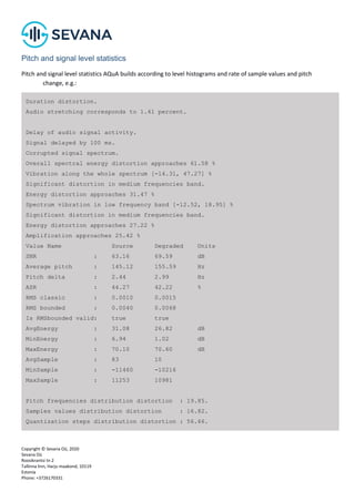 Copyright © Sevana Oü, 2020
Sevana Oü
Roosikrantsi tn 2
Tallinna linn, Harju maakond, 10119
Estonia
Phone: +3726170331
Pitch and signal level statistics
Pitch and signal level statistics AQuA builds according to level histograms and rate of sample values and pitch
change, e.g.:
Duration distortion.
Audio stretching corresponds to 1.41 percent.
Delay of audio signal activity.
Signal delayed by 100 ms.
Corrupted signal spectrum.
Overall spectral energy distortion approaches 61.58 %
Vibration along the whole spectrum [-14.31, 47.27] %
Significant distortion in medium frequencies band.
Energy distortion approaches 31.47 %
Spectrum vibration in low frequency band [-12.52, 18.95] %
Significant distortion in medium frequencies band.
Energy distortion approaches 27.22 %
Amplification approaches 25.42 %
Value Name Source Degraded Units
SNR : 63.16 69.59 dB
Average pitch : 145.12 155.59 Hz
Pitch delta : 2.44 2.99 Hz
ASR : 44.27 42.22 %
RMS classic : 0.0010 0.0015
RMS bounded : 0.0040 0.0068
Is RMSbounded valid: true true
AvgEnergy : 31.08 26.82 dB
MinEnergy : 6.94 1.02 dB
MaxEnergy : 70.10 70.60 dB
AvgSample : 83 10
MinSample : -11460 -10216
MaxSample : 11253 10981
Pitch frequencies distribution distortion : 19.85.
Samples values distribution distortion : 16.82.
Quantization steps distribution distortion : 56.66.
 