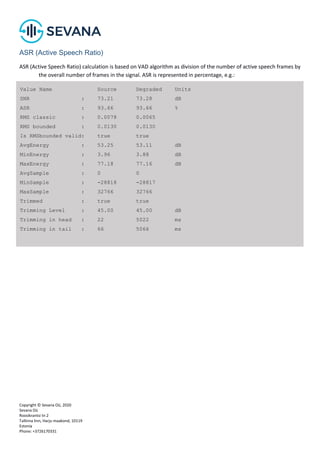 Copyright © Sevana Oü, 2020
Sevana Oü
Roosikrantsi tn 2
Tallinna linn, Harju maakond, 10119
Estonia
Phone: +3726170331
ASR (Active Speech Ratio)
ASR (Active Speech Ratio) calculation is based on VAD algorithm as division of the number of active speech frames by
the overall number of frames in the signal. ASR is represented in percentage, e.g.:
Value Name Source Degraded Units
SNR : 73.21 73.28 dB
ASR : 93.66 93.66 %
RMS classic : 0.0078 0.0065
RMS bounded : 0.0130 0.0130
Is RMSbounded valid: true true
AvgEnergy : 53.25 53.11 dB
MinEnergy : 3.96 3.88 dB
MaxEnergy : 77.18 77.16 dB
AvgSample : 0 0
MinSample : -28818 -28817
MaxSample : 32766 32766
Trimmed : true true
Trimming Level : 45.00 45.00 dB
Trimming in head : 22 5022 ms
Trimming in tail : 66 5066 ms
 