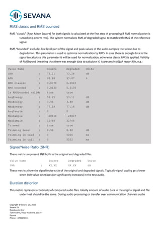 Copyright © Sevana Oü, 2020
Sevana Oü
Roosikrantsi tn 2
Tallinna linn, Harju maakond, 10119
Estonia
Phone: +3726170331
RMS classic and RMS bounded
RMS “classic” (Root Mean Square) for both signals is calculated at the first step of processing if RMS normalization is
turned on (-enorm rms). The system normalizes RMS of degraded signal to match with RMS of the reference
signal.
RMS “bounded” excludes low level part of the signal and peak values of the audio samples that occur due to
degradation. This parameter is used to optimize normalization by RMS. In case there is enough data in the
signal to calculate this parameter it will be used for normalization, otherwise classic RMS is applied. Validity
of RMSbound (meaning that there was enough data to calculate it) is present in AQuA report file, e.g.:
Signal/Noise Ratio (SNR)
These metrics represent SNR both in the original and degraded files.
Value Name Source Degraded Units
SNR : XX.XX XX.XX dB
These metrics show the signal/noise ratio of the original and degraded signals. Typically signal quality gets lower
when SNR value decreases (or significantly increases) in the test audio.
Duration distortion
This metric represents continuity of compared audio files. Ideally amount of audio data in the original signal and file
under test should be the same. During audio processing or transfer over communication channels audio
Value Name Source Degraded Units
SNR : 73.21 73.28 dB
ASR : 93.88 93.87 %
RMS classic : 0.0078 0.0065
RMS bounded : 0.0130 0.0130
Is RMSbounded valid: true true
AvgEnergy : 53.25 53.11 dB
MinEnergy : 3.96 3.88 dB
MaxEnergy : 77.18 77.16 dB
AvgSample : 0 0
MinSample : -28818 -28817
MaxSample : 32766 32766
Trimmed : true true
Trimming Level : 8.96 8.88 dB
Trimming in head : 0 5000 ms
Trimming in tail : 0 5032 ms
 