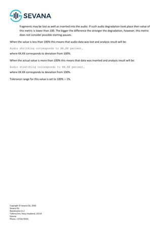 Copyright © Sevana Oü, 2020
Sevana Oü
Roosikrantsi tn 2
Tallinna linn, Harju maakond, 10119
Estonia
Phone: +3726170331
fragments may be lost as well as inserted into the audio. If such audio degradation took place then value of
this metric is lower than 100. The bigger the difference the stronger the degradation, however, this metric
does not consider possible starting pauses.
When the value is less than 100% this means that audio data was lost and analysis result will be:
Audio shrinking corresponds to ХХ.ХХ percent.
where ХХ.ХХ corresponds to deviation from 100%.
When the actual value is more than 100% this means that data was inserted and analysis result will be:
Audio stretching corresponds to ХХ.ХХ percent.
where ХХ.ХХ corresponds to deviation from 100%.
Tolerance range for this value is set to 100% ± 1%.
 