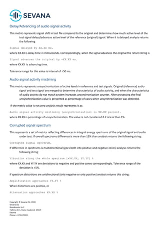 Copyright © Sevana Oü, 2020
Sevana Oü
Roosikrantsi tn 2
Tallinna linn, Harju maakond, 10119
Estonia
Phone: +3726170331
Delay/Advancing of audio signal activity
This metric represents signal shift in test file compared to the original and determines how much active level of the
test signal delays/advances active level of the reference (original) signal. When it is delayed analysis returns
the following
Signal delayed by ХХ.ХХ ms.
where ХХ.ХХ is delay time in milliseconds. Correspondingly, when the signal advances the original the return string is
Signal advances the original by -ХХ.ХХ ms.
where ХХ.ХХ is advancing time.
Tolerance range for this value is interval of ±50 ms.
Audio signal activity mistiming
This metric represents unsynchronization of active levels in reference and test signals. Original (reference) audio
signal and test signal are merged to determine characteristics of audio activity, and when the characteristics
of audio activity do not match system increases unsynchronization counter. After processing the final
unsynchronization value is presented as percentage of cases when unsynchronization was detected.
If the metric value is not zero analysis result represents it as:
Audio signal activity mistiming (unsynchronization) is ХХ.ХХ percent.
where ХХ.ХХ is percentage of unsynchronization. The value is not considered if it is less than 1%.
Corrupted signal spectrum
This represents a set of metrics reflecting differences in integral energy spectrums of the original signal and audio
under test. If overall spectrums difference is more than 15% than analysis returns the following string:
Corrupted signal spectrum.
If difference in spectrums is multidirectional (goes both into positive and negative zones) analysis returns the
following string:
Vibration along the whole spectrum [-ХХ.XX, YY.YY] %
where ХХ.XX and YY.YY are deviations to negative and positive zones correspondingly. Tolerance range of the
deviation is ±5%.
If spectrum distortions are unidirectional (only negative or only positive) analysis returns this string:
Amplification approaches YY.YY %
When distortions are positive, or
Attenuation approaches ХХ.XX %
 