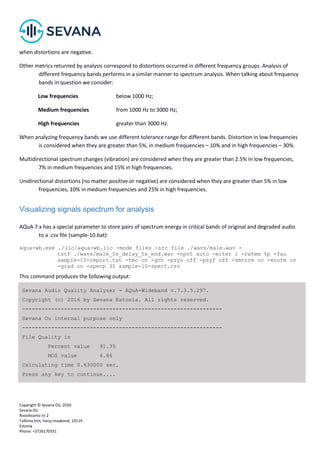 Copyright © Sevana Oü, 2020
Sevana Oü
Roosikrantsi tn 2
Tallinna linn, Harju maakond, 10119
Estonia
Phone: +3726170331
when distortions are negative.
Other metrics returned by analysis correspond to distortions occurred in different frequency groups. Analysis of
different frequency bands performs in a similar manner to spectrum analysis. When talking about frequency
bands in question we consider:
Low frequencies below 1000 Hz;
Medium frequencies from 1000 Hz to 3000 Hz;
High frequencies greater than 3000 Hz.
When analyzing frequency bands we use different tolerance range for different bands. Distortion in low frequencies
is considered when they are greater than 5%, in medium frequencies – 10% and in high frequencies – 30%.
Multidirectional spectrum changes (vibration) are considered when they are greater than 2.5% in low frequencies,
7% in medium frequencies and 15% in high frequencies.
Unidirectional distortions (no matter positive or negative) are considered when they are greater than 5% in low
frequencies, 10% in medium frequencies and 25% in high frequencies.
Visualizing signals spectrum for analysis
AQuA 7.x has a special parameter to store pairs of spectrum energy in critical bands of original and degraded audio
to a .csv file (sample-10.bat):
aqua-wb.exe ./lic/aqua-wb.lic -mode files -src file ./wavs/male.wav -
tstf ./wavs/male_5s_delay_5s_end.wav -npnt auto -miter 1 -ratem %p -fau
sample-10-report.txt -tmc on -gch -psyn off -psyf off -smtnrm on -enorm on
-grad on -specp 32 sample-10-spect.csv
This command produces the following output:
Sevana Audio Quality Analyzer - AQuA-Wideband v.7.3.5.297.
Copyright (c) 2016 by Sevana Estonia. All rights reserved.
--------------------------------------------------------------
Sevana Ou internal purpose only
--------------------------------------------------------------
File Quality is
Percent value 91.35
MOS value 4.86
Calculating time 0.630000 sec.
Press any key to continue....
 