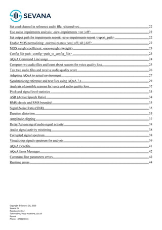 Copyright © Sevana Oü, 2020
Sevana Oü
Roosikrantsi tn 2
Tallinna linn, Harju maakond, 10119
Estonia
Phone: +3726170331
Set used channel in reference audio file: -channel-src.....................................................................................22
Use audio impairments analysis: -new-impairments <on | off> ......................................................................22
Set output path for impairments report: -save-impairments-report <report_path> .........................................22
Enable MOS normalizing: -normalize-mos <on | off | all | diff>.....................................................................22
MOS weight coefficient: -mos-weight <weight> ............................................................................................23
Config file path: -config <path_to_config_file> .............................................................................................23
AQuA Command Line usage...........................................................................................................................24
Compare two audio files and learn about reasons for voice quality loss.........................................................25
Test two audio files and receive audio quality score .......................................................................................26
Adapting AQuA to actual environment...........................................................................................................27
Synchronizing reference and test files using AQuA 7.x..................................................................................29
Analysis of possible reasons for voice and audio quality loss.........................................................................32
Pitch and signal level statistics ........................................................................................................................33
ASR (Active Speech Ratio) .............................................................................................................................34
RMS classic and RMS bounded ......................................................................................................................35
Signal/Noise Ratio (SNR)................................................................................................................................35
Duration distortion...........................................................................................................................................35
Amplitude clipping ..........................................................................................................................................37
Delay/Advancing of audio signal activity........................................................................................................38
Audio signal activity mistiming.......................................................................................................................38
Corrupted signal spectrum...............................................................................................................................38
Visualizing signals spectrum for analysis........................................................................................................39
AQuA Benefits.................................................................................................................................................41
AQuA Error Messages.....................................................................................................................................42
Command line parameters errors.....................................................................................................................42
Runtime errors .................................................................................................................................................44
 