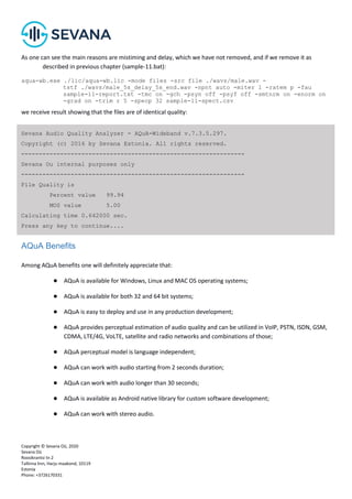 Copyright © Sevana Oü, 2020
Sevana Oü
Roosikrantsi tn 2
Tallinna linn, Harju maakond, 10119
Estonia
Phone: +3726170331
As one can see the main reasons are mistiming and delay, which we have not removed, and if we remove it as
described in previous chapter (sample-11.bat):
aqua-wb.exe ./lic/aqua-wb.lic -mode files -src file ./wavs/male.wav -
tstf ./wavs/male_5s_delay_5s_end.wav -npnt auto -miter 1 -ratem p -fau
sample-11-report.txt -tmc on -gch -psyn off -psyf off -smtnrm on -enorm on
-grad on -trim r 5 -specp 32 sample-11-spect.csv
we receive result showing that the files are of identical quality:
AQuA Benefits
Among AQuA benefits one will definitely appreciate that:
● AQuA is available for Windows, Linux and MAC OS operating systems;
● AQuA is available for both 32 and 64 bit systems;
● AQuA is easy to deploy and use in any production development;
● AQuA provides perceptual estimation of audio quality and can be utilized in VoIP, PSTN, ISDN, GSM,
CDMA, LTE/4G, VoLTE, satellite and radio networks and combinations of those;
● AQuA perceptual model is language independent;
● AQuA can work with audio starting from 2 seconds duration;
● AQuA can work with audio longer than 30 seconds;
● AQuA is available as Android native library for custom software development;
● AQuA can work with stereo audio.
Sevana Audio Quality Analyzer - AQuA-Wideband v.7.3.5.297.
Copyright (c) 2016 by Sevana Estonia. All rights reserved.
---------------------------------------------------------------
Sevana Ou internal purposes only
---------------------------------------------------------------
File Quality is
Percent value 99.94
MOS value 5.00
Calculating time 0.642000 sec.
Press any key to continue....
 