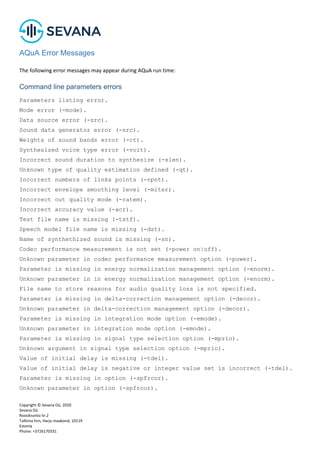 Copyright © Sevana Oü, 2020
Sevana Oü
Roosikrantsi tn 2
Tallinna linn, Harju maakond, 10119
Estonia
Phone: +3726170331
AQuA Error Messages
The following error messages may appear during AQuA run time:
Command line parameters errors
Parameters listing error.
Mode error (-mode).
Data source error (-src).
Sound data generator error (-src).
Weights of sound bands error (-ct).
Synthesized voice type error (-voit).
Incorrect sound duration to synthesize (-slen).
Unknown type of quality estimation defined (-qt).
Incorrect numbers of links points (-npnt).
Incorrect envelope smoothing level (-miter).
Incorrect out quality mode (-ratem).
Incorrect accuracy value (-acr).
Test file name is missing (-tstf).
Speech model file name is missing (-dst).
Name of synthethized sound is missing (-sn).
Codec performance measurement is not set (-power on|off).
Unknown parameter in codec performance measurement option (-power).
Parameter is missing in energy normalization management option (-enorm).
Unknown parameter in in energy normalization management option (-enorm).
File name to store reasons for audio quality loss is not specified.
Parameter is missing in delta-correction management option (-decor).
Unknown parameter in delta-correction management option (-decor).
Parameter is missing in integration mode option (-emode).
Unknown parameter in integration mode option (-emode).
Parameter is missing in signal type selection option (-mprio).
Unknown argument in signal type selection option (-mprio).
Value of initial delay is missing (-tdel).
Value of initial delay is negative or integer value set is incorrect (-tdel).
Parameter is missing in option (-spfrcor).
Unknown parameter in option (-spfrcor).
 