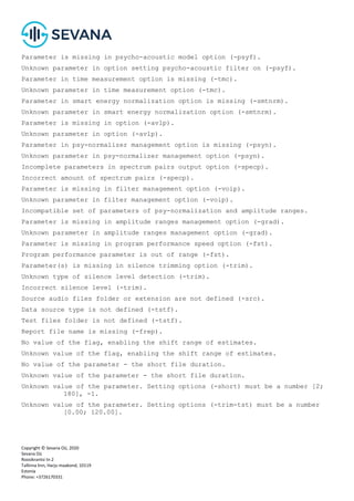 Copyright © Sevana Oü, 2020
Sevana Oü
Roosikrantsi tn 2
Tallinna linn, Harju maakond, 10119
Estonia
Phone: +3726170331
Parameter is missing in psycho-acoustic model option (-psyf).
Unknown parameter in option setting psycho-acoustic filter on (-psyf).
Parameter in time measurement option is missing (-tmc).
Unknown parameter in time measurement option (-tmc).
Parameter in smart energy normalization option is missing (-smtnrm).
Unknown parameter in smart energy normalization option (-smtnrm).
Parameter is missing in option (-avlp).
Unknown parameter in option (-avlp).
Parameter in psy-normalizer management option is missing (-psyn).
Unknown parameter in psy-normalizer management option (-psyn).
Incomplete parameters in spectrum pairs output option (-specp).
Incorrect amount of spectrum pairs (-specp).
Parameter is missing in filter management option (-voip).
Unknown parameter in filter management option (-voip).
Incompatible set of parameters of psy-normalization and amplitude ranges.
Parameter is missing in amplitude ranges management option (-grad).
Unknown parameter in amplitude ranges management option (-grad).
Parameter is missing in program performance speed option (-fst).
Program performance parameter is out of range (-fst).
Parameter(s) is missing in silence trimming option (-trim).
Unknown type of silence level detection (-trim).
Incorrect silence level (-trim).
Source audio files folder or extension are not defined (-src).
Data source type is not defined (-tstf).
Test files folder is not defined (-tstf).
Report file name is missing (-frep).
No value of the flag, enabling the shift range of estimates.
Unknown value of the flag, enabling the shift range of estimates.
No value of the parameter - the short file duration.
Unknown value of the parameter - the short file duration.
Unknown value of the parameter. Setting options (-short) must be a number [2;
180], -1.
Unknown value of the parameter. Setting options (-trim-tst) must be a number
[0.00; 120.00].
 