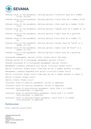 Copyright © Sevana Oü, 2020
Sevana Oü
Roosikrantsi tn 2
Tallinna linn, Harju maakond, 10119
Estonia
Phone: +3726170331
Unknown value of the parameter. Setting options (-trim-src) must be a number
[0.00; 120.00].
Unknown value of the parameter. Setting options (-trim) must be a number [0.00;
120.00].
Unknown value of the parameter. Setting options (-fst) must be a number [0.00;
1.00].
Unknown value of the parameter. Setting options (-specp) must be a number 8, 16
or 32.
Unknown value of the parameter. Setting options (-tdel) must be a positive
number.
Unknown value of the parameter. Setting options (-acr) must be a number [7;
16].
Unknown value of the parameter. Setting options (-miter) must be "auto" or a
number [1; 10].
Unknown value of the parameter. Setting options (-npnt) must be "auto" or a
number [1; 10].
Unknown value of the parameter. Setting options (-slen) must be a positive
number.
Histograms management options (-hist) format error! Use help.
Unknown switch ID in histograms management options (-hist)!
Unknown histogram ID in histograms management options (-hist)!
Management trimming reference file option (-cut-src) format error!
Option (-cut-src) format error! Time must be set a number greater or equal.
Management trimming degraded file option (-cut-tst) format error!
Option (-cut-tst) format error! Time must be set a number greater or equal 0.
Option (-output) format error!
Option (-echo) format error!
Incorrect value of echo-tst parameter. on/off is expected.
Incorrect value of echo-src parameter. on/off is expected.
Incorrect value of echo-interval parameter. Value from 5 to 120000
(milliseconds) is expected.
Incorrect value of echo-min-delay parameter. Value from 5 to 120000
(milliseconds) is expected.
Incorrect value of echo-max-length parameter. Value from 5 to 120000
(milliseconds) is expected.
Runtime errors
Error opening source file!
 