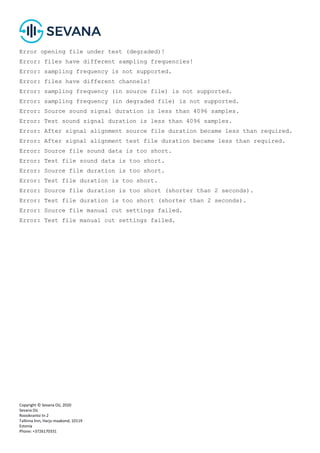 Copyright © Sevana Oü, 2020
Sevana Oü
Roosikrantsi tn 2
Tallinna linn, Harju maakond, 10119
Estonia
Phone: +3726170331
Error opening file under test (degraded)!
Error: files have different sampling frequencies!
Error: sampling frequency is not supported.
Error: files have different channels!
Error: sampling frequency (in source file) is not supported.
Error: sampling frequency (in degraded file) is not supported.
Error: Source sound signal duration is less than 4096 samples.
Error: Test sound signal duration is less than 4096 samples.
Error: After signal alignment source file duration became less than required.
Error: After signal alignment test file duration became less than required.
Error: Source file sound data is too short.
Error: Test file sound data is too short.
Error: Source file duration is too short.
Error: Test file duration is too short.
Error: Source file duration is too short (shorter than 2 seconds).
Error: Test file duration is too short (shorter than 2 seconds).
Error: Source file manual cut settings failed.
Error: Test file manual cut settings failed.
 