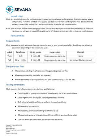 Copyright © Sevana Oü, 2020
Sevana Oü
Roosikrantsi tn 2
Tallinna linn, Harju maakond, 10119
Estonia
Phone: +3726170331
Introduction
AQuA is a simple but powerful tool to provide intrusive perceptual voice quality analysis. This is the easiest way to
compare two audio files and test voice quality loss between reference and degraded files. Besides this the
software can also test audio codecs and generate audio signals for voice quality testing.
AQuA gives a unique opportunity to design your own voice quality testing solution not being dependent on particular
hardware and software. It is available as a library for Windows and Linux, portable to Java and mobile devices.
Functionality
Requirements
AQuA is capable to work with audio files represented in .wav or .pcm formats. Audio files should have the following
parameters depending on the version one uses:
AQuA Sample rate Bits per sample Compressions Channels
Voice 8kHz 8, 16, 24, 32 Uncompressed, a-law, u-law Mono
WB 8kHz – 192kHz 8, 16, 24, 32 Uncompressed, a-law, u-law Not limited (16 channels max)
Compare wav files
● Allows intrusive testing of reference wav file against degraded wav file;
● Allows measuring voice quality for any language;
● Reports percentage of quality similarity and MOS score according to ITU-T P.800.
Testing parameters
AQuA supports the following parameters for voice quality testing:
● Choosing type of quality measurement: overall quality loss or voice naturalness;
● Choosing filenames for original, test and generated audio files;
● Define type of weight coefficients: uniform, linear or logarithmic;
● Allows energy normalization;
● Allows setting envelope smoothing level from 1 to 10;
● Allows choosing source for original sound (external file or generated internally);
● Contains audio synchronization and voice activity detection;
 
