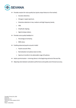Copyright © Sevana Oü, 2020
Sevana Oü
Roosikrantsi tn 2
Tallinna linn, Harju maakond, 10119
Estonia
Phone: +3726170331
● Provides reasons for voice quality loss (quite unique feature on the market):
o Duration distortion;
o Changes in signal spectrum;
o Distortion detection in low, medium and high frequency bands;
o ASR;
o Amplitude clipping;
o Signal energy analysis;
● Provides voice quality feedback in:
o Percentage of similarity;
o MOS value;
● Enabling advanced psycho-acoustic model:
o Psycho-acoustic filter;
o Normalization to loudness level at 1kHz;
o Spectrum transform into detectable range of loudness;
● Audio synchronization – trimming silence in the beginning and end of the test file;
● Adjusting ratio between calculation performance and quality score forecast accuracy.
 