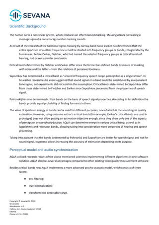 Copyright © Sevana Oü, 2020
Sevana Oü
Roosikrantsi tn 2
Tallinna linn, Harju maakond, 10119
Estonia
Phone: +3726170331
Scientific Background
The human ear is a non-linear system, which produces an effect named masking. Masking occurs on hearing a
message against a noisy background or masking sounds.
As result of the research of the harmonic signal masking by narrow-band noise Zwiker has determined that the
entire spectrum of audible frequencies could be divided into frequency groups or bands, recognizable by the
human ear. Before Zwiker, Fletcher, who had named the selected frequency groups as critical bands of
hearing, had drawn a similar conclusion.
Critical bands determined by Fletcher and Zwiker differ since the former has defined bands by means of masking
with noise and the latter – from the relations of perceived loudness.
Sapozhkov has determined a critical band as “a band of frequency speech range, perceptible as a single whole”. In
his earlier researches he even suggested that sound signals in a band could be substituted by an equivalent
tone signal, but experiments did not confirm this assumption. Critical bands determined by Sapozhkov differ
from those determined by Fletcher and Zwiker since Sapozhkov proceeded from the properties of speech
signal.
Pokrovskij has also determined critical bands on the basis of speech signal properties. According to his definition the
bands provide equal probability of finding formants in them.
The value of spectrum energy in bands can be used for different purposes; one of which is the sound signal quality
estimation. However, using only one author’s critical bands (for example, Zwiker’s critical bands are used in
prototype) does not allow getting an estimation objective enough, since they show only one of the aspects
of perception or speech production. AQuA can determine energy in various critical bands as well as in
logarithmic and resonator bands, allowing taking into consideration more properties of hearing and speech
processing.
Taking into account that the bands determined by Pokrovskij and Sapozhkov are better for speech signal and not for
sound signal, in general allows increasing the accuracy of estimation depending on its purpose.
Perceptual model and audio synchronization
AQuA utilized research results of the above mentioned scientists implementing different algorithms in one software
solution. AQuA also has several advantages compared to other existing voice quality measurement software:
Besides critical bands new AquA implements a more advanced psycho-acoustic model, which consists of three
layers:
● psy-filtering;
● level normalization;
● transform into detectable range.
 