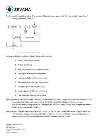 Copyright © Sevana Oü, 2020
Sevana Oü
Roosikrantsi tn 2
Tallinna linn, Harju maakond, 10119
Estonia
Phone: +3726170331
Psycho-acoustic model is based on dependencies obtained during experiments. The most complex phase is psy-
filtering represented at Fig. 1.
Fig. 1. General scheme of psy-filtering 1
Masking procedure includes the following sequence of actions:
1. hearing threshold processing;
2. fluid level masking;
3. spectrum separation into tones and noises;
4. creating masks from tone components;
5. creating masks from noise components;
6. joining tone and noise mask components;
7. joining current mask with post-mask;
8. preparing post-mask for the next frame;
9. creating a mask for the previous frame.
Hearing threshold corresponds to ear sensitivity towards intensity of sound energy, and minimal sound pressure that
produces feeling of hearing is called hearing threshold. Threshold level depends on type of sound
fluctuations and measuring conditions. One of possible options to detect hearing threshold (implemented in
AQuA 7.x) is standardized in ISU/R-226.
Psycho-acoustic model implemented in AQuA 7.3 introduces the so-called range of detectable loudness, which is a
minimal change of signal amplitude detectable by a human ear. It's a well-known fact that depending on
signal loudness level and frequency human perception varies from 2 up to 40%.
 