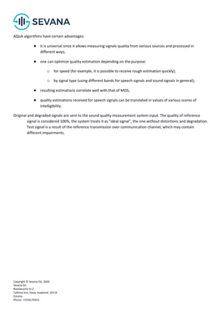 Copyright © Sevana Oü, 2020
Sevana Oü
Roosikrantsi tn 2
Tallinna linn, Harju maakond, 10119
Estonia
Phone: +3726170331
AQuA algorithms have certain advantages:
● it is universal since it allows measuring signals quality from various sources and processed in
different ways;
● one can optimize quality estimation depending on the purpose:
o for speed (for example, it is possible to receive rough estimation quickly);
o by signal type (using different bands for speech signals and sound signals in general);
● resulting estimations correlate well with that of МОS;
● quality estimations received for speech signals can be translated in values of various scores of
intelligibility.
Original and degraded signals are sent to the sound quality measurement system input. The quality of reference
signal is considered 100%, the system treats it as "ideal signal", the one without distortions and degradation.
Test signal is a result of the reference transmission over communication channel, which may contain
different impairments.
 