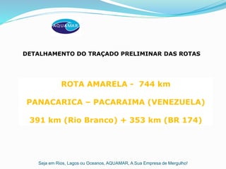 Seja em Rios, Lagos ou Oceanos, AQUAMAR, A Sua Empresa de Mergulho!
ROTA AMARELA - 744 km
PANACARICA – PACARAIMA (VENEZUELA)
391 km (Rio Branco) + 353 km (BR 174)
DETALHAMENTO DO TRAÇADO PRELIMINAR DAS ROTAS
 