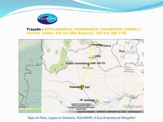 Seja em Rios, Lagos ou Oceanos, AQUAMAR, A Sua Empresa de Mergulho!
Traçado : ROTA AMARELA–PANACARICA–PACARAIMA (VENEZ.)–
744 km sendo: 391 km (Rio Branco)+ 353 km (BR 174)
 