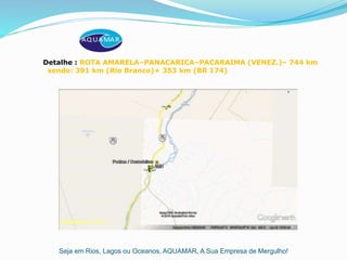 Seja em Rios, Lagos ou Oceanos, AQUAMAR, A Sua Empresa de Mergulho!
Detalhe : ROTA AMARELA–PANACARICA–PACARAIMA (VENEZ.)– 744 km
sendo: 391 km (Rio Branco)+ 353 km (BR 174)
 