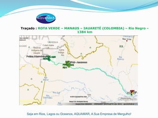 Seja em Rios, Lagos ou Oceanos, AQUAMAR, A Sua Empresa de Mergulho!
Traçado : ROTA VERDE – MANAUS – IAUARETÉ (COLOMBIA) – Rio Negro –
1384 km
 