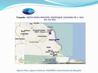 Seja em Rios, Lagos ou Oceanos, AQUAMAR, A Sua Empresa de Mergulho!
Traçado : ROTA ROXA-MACAPÁ–OIAPOQUE (GUIANA FR )- 815
km Via Mar
 