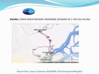 Seja em Rios, Lagos ou Oceanos, AQUAMAR, A Sua Empresa de Mergulho!
Detalhe : ROTA ROXA-MACAPÁ–OIAPOQUE (GUIANA FR )- 815 km Via Mar
 