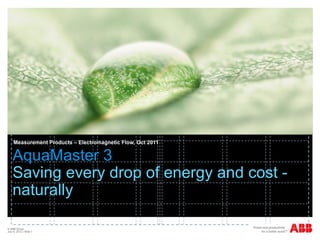 Measurement Products – Electromagnetic Flow, Oct 2011


    AquaMaster 3
    Saving every drop of energy and cost -
    naturally

© ABB Group
July 6, 2012 | Slide 1
 