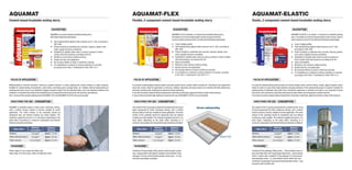 AQUAMAT                                                                                                                           AQUAMAT-FLEX                                                                                                                            AQUAMAT-ELASTIC
Cement-based brushable sealing slurry                                                                                             Flexible, 2-component cement-based brushable sealing slurry                                                                             Elastic, 2-component cement-based brushable sealing slurry

                                                       DESCRIPTION                                                                                                                       DESCRIPTION                                                                                                                            DESCRIPTION
                                                     AQUAMAT is a cement-based brushable sealing slurry,                                                                               AQUAMAT-FLEX is a flexible, 2-component, brushable sealing slurry.                                                                     AQUAMAT-ELASTIC is an elastic, 2-component, brushable sealing
                                                     offering the following advantages:                                                                                                It consists of a cement-based powder mortar (component A) and                                                                          slurry. It consists of a cement-based powder mortar (comp. A) and a
                                                                                                                                                                                       a resin emulsion (component B). It is offering the following advantages:                                                               resin emulsion (comp. B). It is offering the following advantages:
                                                     = Total waterproofing against water pressure up to 7 atm, according to
                                                           DIN 1048.                                                                                                                   =    Crack-bridging ability.                                                                                                           =    Crack-bridging ability.
                                                     = Perfect bonding to substrates like concrete, masonry, plaster, even                                                             =    Total waterproofing against water pressure up to 7 atm, according to                                                              =    Total waterproofing against water pressure up to 7 atm,
                                                           under negative pressure conditions.                                                                                              DIN 1048.                                                                                                                              according to DIN 1048.
                                                     = Suitability for potable water tanks as well as surfaces in direct                                                               =    Perfect bonding to substrates like concrete, masonry, plaster, even                                                               =    Perfect bonding to substrates like concrete, masonry, plaster,
                                                           contact with food products, according to W-347.                                                                                  under negative pressure conditions.                                                                                                    even under negative pressure conditions.
                                                     =     Bonding to wet surfaces without priming.                                                                                    =    Suitability for potable water tanks as well as surfaces in direct contact                                                         =    Suitability for potable water tanks as well as surfaces in
                                                     =     Simple and low-cost application.                                                                                                 with food products, according to W-347.                                                                                                direct contact with food products, according to W-347.
                                                     =     No corrosive effects on steel in reinforced concrete.                                                                       =    Vapor permeability.                                                                                                               =    Vapor permeability.
                                                     =     It is classified as a coating for surface protection of concrete,                                                           =    Bonding to wet surfaces without priming.                                                                                          =    Bonding to wet surfaces without priming.
                                                           according to EN 1504-2. Certificate Nr. 2032-CPD-10.11.                                                                     =    Simple and low-cost application.                                                                                                  =    Simple and low-cost application.
                                                                                                                                                                                       =    No corrosive effects on steel in reinforced concrete.                                                                             =    No corrosive effects on steel in reinforced concrete.
                                                                                                                                                                                       =    It is classified as a coating for surface protection of concrete, according                                                       =    It is classified as a coating for surface protection of concrete,
                                                                                                                                                                                            to EN 1504-2. Certificate Nr. 2032-CPD-10.11.                                                                                          according to EN 1504-2. Certificate Nr. 2032-CPD-10.11.

 FIELDS OF APPLICATION                                                                                                              FIELDS OF APPLICATION                                                                                                                  FIELDS OF APPLICATION
Waterproofing of concrete elements, masonry or plaster surfaces, in cases ranging from simple moisture to water pressure.         It is used for waterproofing surfaces made of concrete, plaster, bricks, cement-blocks, mosaic etc., that show or are expected to       It is used for waterproofing surfaces made of concrete, plaster, bricks, cement-blocks, mosaic, gypsum boards, wood,
Suitable for waterproofing of basements, water tanks, swimming pools, sewage tanks, etc. Enables internal waterproofing of        show hair-cracks. Ideal for application on terraces, rooftops, balconies and damp areas to be covered with tiles (bathrooms,            metal etc. Ideal in cases where high elasticity and good adhesion of the waterproofing layer is required. Suitable for
underground areas, since it can withstand negative pressure (water from the substrate side), due to its absolute bonding to the   kitchens), inverted roofs, underground reservoirs, flower stands etc.                                                                   waterproofing of substrates that suffer from contraction-expansion or vibration and show or are expected to show
substrate. In cases that the surface to be sealed shows or is expected to show haircracks, like terraces, balconies etc.,         It can also be used for waterproofing of basements, internally or externally, against humidity or water under pressure.                 haircracks, such as terraces, balconies, above ground water tanks, swimming pools, inverted roofs etc.
the 2-component brushable sealing slurries AQUAMAT-FLEX and AQUAMAT-ELASTIC are recommended.                                      In cases where extremely high elasticity is required, the use of AQUAMAT-ELASTIC is recommended.                                        It can also be used for waterproofing of basements, internally or externally, against humidity or water under pressure.


 DIRECTIONS FOR USE - CONSUMPTION                                                                                                   DIRECTIONS FOR USE - CONSUMPTION                                                                                                        DIRECTIONS FOR USE - CONSUMPTION

AQUAMAT is gradually added to water under continuous stirring,                                                                    The content of the 25 kg bag (component A) is added into the 8 kg of                   Terrace waterproofing                            The content of the 25 kg bag (component A) is added into the 10 kg
until a uniform viscous mixture is formed, suitable for brush                                                                     liquid (component B) under continuous stirring, until a uniform                                                                         of liquid (component B) under continuous stirring, until a uniform
application. The entire surface of the substrate should be                                                                        viscous mixture is formed, suitable for brush application. The entire                                                                   viscous mixture is formed, suitable for brush application. The entire
dampened well, but without creating any water puddles. The                                                                        surface of the substrate should be dampened well, but without                                                                           surface of the substrate should be dampened well, but without
material is applied by brush in 2 or more layers, depending on the                                                                creating any water puddles. The material is applied by brush in 2 or                                                                    creating any water puddles. The material is applied by brush in 2 or
water effect. According to it, minimum consumption and relevant                                                                   more layers, depending on the water effect. According to it,                                                                            more layers, depending on the water effect. According to it,
thickness should be as follows:                                                                                                   minimum consumption and relevant thickness should be as follows:                                                                        minimum consumption and relevant thickness should be as follows:

                             Minimum              Minimum                                                                                                       Minimum              Minimum                                                                                                            Minimum              Minimum
      Water effect                                                                                                                      Water effect                                                                                                                            Water effect
                           consumption            thickness                                                                                                   consumption            thickness                                                                                                        consumption            thickness
Moisture                     2,0 kg/m2        Approx. 1,5 mm                                                                      Moisture                      2,0 kg/m2         Approx. 1,5 mm                                                                          Moisture                      2,0 kg/m2         Approx. 1,5 mm
Water without pressure                 2      Approx. 2,0 mm                                                                      Water without pressure                  2       Approx. 2,0 mm                                                                          Water without pressure                  2       Approx. 2,0 mm
                             3,0 kg/m                                                                                                                           3,0 kg/m                                                                                                                                3,0 kg/m
Water pressure             3,5-4,0   kg/m2    Approx. 2,5 mm                                                                      Water pressure              3,5-4,0   kg/m2     Approx. 2,5 mm                                                                          Water pressure              3,5-4,0   kg/m2     Approx. 2,5 mm

  PACKAGING                                                                                                                         PACKAGING                                                                                                                               PACKAGING
                                                                                                                                                                                                                                                                             ÓÕÓÊÅÕÁÓÉÁ
Plastic bags of 5 kg in grey and white color.                                                                                     Combined 33 kg package (25kg cement-based powder mortar                                                                                 Combined 35 kg package (25kg mortar + 10kg emulsion resin), in
Paper bags of 25 kg in grey, white and light blue color.                                                                          bag + 8kg emulsion resin plastic container) and combined 18 kg                                                                          grey and white color and 7 kg package (5kg mortar + 2kg emulsion
                                                                                                                                  package (13,6 kg cement-based powder mortar bag + 4,4 kg                                                                                resin), in white color, combined 18 kg package (12,9 kg cement-
                                                                                                                                  emulsion resin plastic container).                                                                                                      based powder mortar + 5,1 kg emulsion resin) in white color and
                                                                                                                                                                                                                                                                          combined 7 kg package (5 kg cement-based powder mortar + 2 kg
                                                                                                                                                                                                                                                                          emulsion resin) in white color.
 