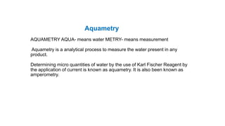 Aquametry
AQUAMETRY AQUA- means water METRY- means measurement
Aquametry is a analytical process to measure the water present in any
product.
Determining micro quantities of water by the use of Karl Fischer Reagent by
the application of current is known as aquametry. It is also been known as
amperometry.
 