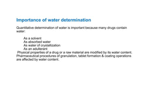 Importance of water determination
Quantitative determination of water is important because many drugs contain
water:
As a solvent
As absorbed water
As water of crystallization
As an adulterant
Physical properties of a drug or a raw material are modified by its water content.
Pharmaceutical procedures of granulation, tablet formation & coating operations
are affected by water content.
 