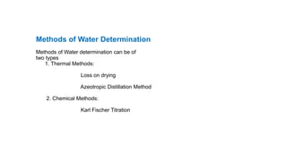 Methods of Water Determination
Methods of Water determination can be of
two types
1. Thermal Methods:
Loss on drying
Azeotropic Distillation Method
2. Chemical Methods:
Karl Fischer Titration
 