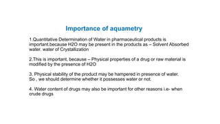 Importance of aquametry
1.Quantitative Determination of Water in pharmaceutical products is
important.because H2O may be present in the products as – Solvent Absorbed
water. water of Crystallization
2.This is important, because – Physical properties of a drug or raw material is
modified by the presence of H2O
3. Physical stability of the product may be hampered in presence of water.
So , we should determine whether it possesses water or not.
4. Water content of drugs may also be important for other reasons i.e- when
crude drugs
 