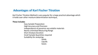 Advantages of Karl Fischer Titration
Karl Fischer Titration Method is very popular for a large practical advantage which
it holds over other moisture determination technique,
These includes
Easy Sample Preparation
High Accuracy and Precision
Independence of presence any volatile materials
Nearly Unlimited Measuring Range
Short Analysis Duration
Small Sample Quantities required
Suitability for analysing-
Solids
Liquids
Gases
 