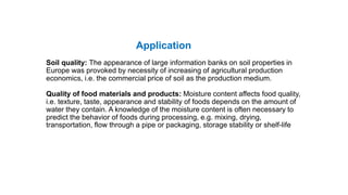 Application
Soil quality: The appearance of large information banks on soil properties in
Europe was provoked by necessity of increasing of agricultural production
economics, i.e. the commercial price of soil as the production medium.
Quality of food materials and products: Moisture content affects food quality,
i.e. texture, taste, appearance and stability of foods depends on the amount of
water they contain. A knowledge of the moisture content is often necessary to
predict the behavior of foods during processing, e.g. mixing, drying,
transportation, flow through a pipe or packaging, storage stability or shelf-life
 
