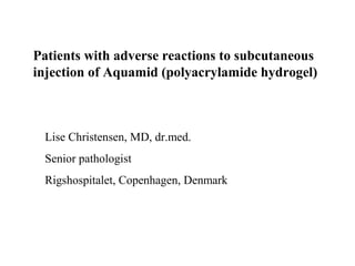 Patients with adverse reactions to subcutaneous
injection of Aquamid (polyacrylamide hydrogel)



 Lise Christensen, MD, dr.med.
 Senior pathologist
 Rigshospitalet, Copenhagen, Denmark
 