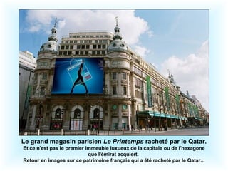 Le grand magasin parisien Le Printemps racheté par le Qatar. 
Et ce n'est pas le premier immeuble luxueux de la capitale ou de l'hexagone 
que l'émirat acquiert. 
Retour en images sur ce patrimoine français qui a été racheté par le Qatar... 
 