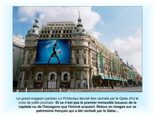 Le grand magasin parisien Le Printemps devrait être racheté par le Qatar d'ici le
mois de juillet prochain. Et ce n'est pas le premier immeuble luxueux de la
capitale ou de l'hexagone que l'émirat acquiert. Retour en images sur ce
patrimoine français qui a été racheté par le Qatar...
 