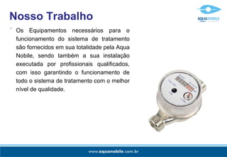 Os Equipamentos necessários para o funcionamento do sistema de tratamento são fornecidos em sua totalidade pela Aqua Nobile, sendo também a sua instalação executada por profissionais qualificados, com isso garantindo o funcionamento de todo o sistema de tratamento com o melhor nível de qualidade. - Nosso Trabalho 