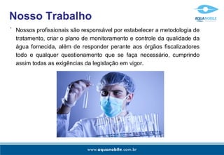 Nosso Trabalho Nossos profissionais são responsável por estabelecer a metodologia de tratamento, criar o plano de monitoramento e controle da qualidade da água fornecida, além de responder perante aos órgãos fiscalizadores todo e qualquer questionamento que se faça necessário, cumprindo assim todas as exigências da legislação em vigor. - 