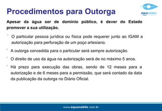 Apesar da água ser de domínio público, é dever do Estado promover a sua utilização. Procedimentos para Outorga O particular pessoa jurídica ou física pode requerer junto ao IGAM a autorização para perfuração de um poço artesiano. - A outorga concedida para o particular será sempre autorização. - O direito de uso da água na autorização será de no máximo 5 anos. - Há prazo para execução das obras, sendo de 12 meses para a autorização e de 6 meses para a permissão, que será contado da data da publicação da outorga no Diário Oficial. - 
