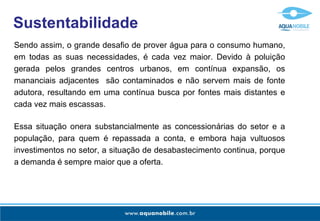 Sendo assim, o grande desafio de prover água para o consumo humano, em todas as suas necessidades, é cada vez maior. Devido à poluição gerada pelos grandes centros urbanos, em contínua expansão, os mananciais adjacentes  são contaminados e não servem mais de fonte adutora, resultando em uma contínua busca por fontes mais distantes e cada vez mais escassas. Sustentabilidade Essa situação onera substancialmente as concessionárias do setor e a população, para quem é repassada a conta, e embora haja vultuosos investimentos no setor, a situação de desabastecimento continua, porque a demanda é sempre maior que a oferta. 