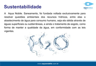 Sustentabilidade A  Aqua Nobile. Saneamento, foi fundada voltada exclusivamente para resolver questões ambientais dos recursos hídricos, entre elas o abastecimento de água para consumo humano, seja ela obtida através de águas superficiais ou subterrâneas, e ainda o tratamento de esgoto, como forma de manter a qualidade da água, em conformidade com as leis vigentes. 