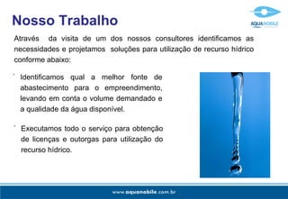 Nosso Trabalho Através  da visita de um dos nossos consultores identificamos as necessidades e projetamos  soluções para utilização de recurso hídrico conforme abaixo: Identificamos qual a melhor fonte de abastecimento para o empreendimento, levando em conta o volume demandado e a qualidade da água disponível. - Executamos todo o serviço para obtenção de licenças e outorgas para utilização do recurso hídrico. - 