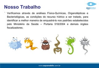 Verificamos através de análises Físico-Químicas, Organolépticas e Bacteriológicas, as condições do recurso hídrico a ser tratado, para identificar a melhor maneira de enquadrá-lo nos padrões estabelecidos pelo Ministério da Saúde – Portaria 518/2004 e demais órgãos fiscalizadores; - Nosso Trabalho 