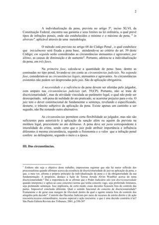 2
A individualização da pena, prevista no artigo 5º, inciso XLVI, da
Constituição Federal, encontra sua garantia e seus limites na lei ordinária, a qual prevê
tipos de infrações penais, onde são estabelecidos o mínimo e o máximo de pena, " in
abstrato", aplicável através de uma metodologia.
O método está previsto no artigo 68 do Código Penal , o qual estabelece
que inicialmente será fixada a pena base, atendendo-se ao critério do art. 59 deste
Código; em seguida serão consideradas as circunstâncias atenuantes e agravantes; por
último, as causas de diminuição e de aumento". Portanto, adotou-se a individualização
da pena, em três fases.
Na primeira fase, calcula-se a quantidade de pena- base, dentre as
cominadas no tipo penal, levando-se em conta as circunstâncias judiciais. Na segunda
fase, consideram-se as circunstâncias legais, atenuantes e agravantes. As circunstâncias
existentes não podem ser desprezadas pelo juiz. São de aplicação obrigatória.
A necessidade e a suficiência da pena devem ser aferidas pelo julgador,
com amparo nas circunstâncias judiciais (art. 59,CP). Portanto, não se trata de
discricionariedade1
, mas de atividade vinculada ao parâmetro legal, o qual não pode ser
desrespeitado, sob pena de nulidade do ato praticado, se acarretar prejuízo para o réu. O
juiz tem o dever constitucional de fundamentar a sentença, revelando e especificando,
destarte, o trânsito subjetivo da aplicação da pena. Existe apenas um caminho a ser
seguido, não lhe restando outro alternativo.
As circunstâncias permitem certa flexibilidade ao julgador, mas não são
suficientes para autorizá-lo à aplicação da sanção além ou aquém da prevista na
moldura legal, preexistente ao ato delituoso. A pena deve ser justa correspondente à
imoralidade do crime, sendo certo que o juiz pode atribuir importância e influência
diferentes à mesma circunstância, segundo a fisionomia e o valor que a infração penal
confere ao delinqüente, segundo o meio e a época.
III. Das circunstâncias.
1
Embora não seja o objetivo deste trabalho, impressiona registrar que não há maior reflexão dos
processualistas quando afirmam acerca da existência de discricionariedade do juiz na aplicação da pena, o
que, a meu ver, afronta o próprio princípio da individualização da pena e o da obrigatoriedade da sua
fundamentação. A propósito, destaco a lição de Teresa Arruda Alvim Wambier acerca do tema
discricionariedade:" Daí a importância de se afirmar que o Poder Judiciário não tem discricionariedade
quando interpreta ( e aplica ao caso concreto) norma que tenha conceito vago, seja proferindo liminares,
seja prolatando sentenças. Isso implicaria, de certo modo, essas decisões ficassem fora do controle das
partes. Impossível conclusão diferente. Qual o sentido funcional do conceito de discricionariedade?
Exatamente o de gerar essa margem de liberdade dentro da qual o agente estaria fora do controle dos
atingidos pela decisão". Controle das Decisões Judiciais por meio de recursos de estrito direito e de ação
rescisória:recurso extraordinário, recurso especial e ação rescisória: o que é uma decisão contrária à lei?
São Paulo:Editora Revista dos Tribunais, 2001, p.350-387
 